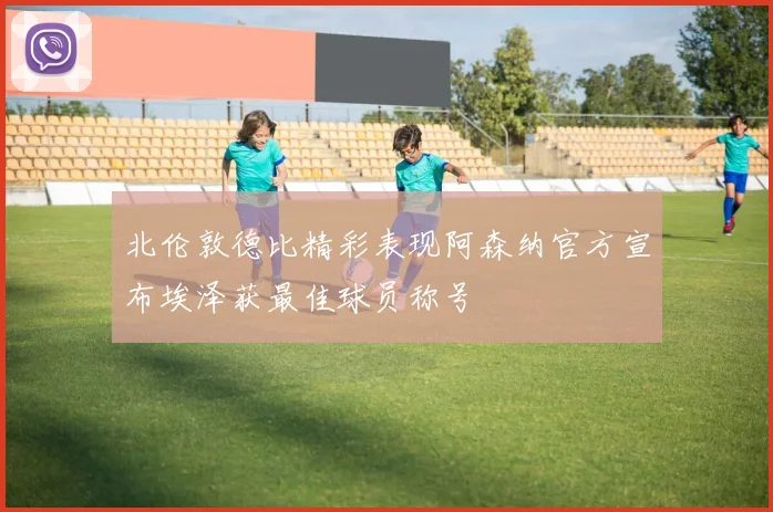 北伦敦德比精彩表现阿森纳官方宣布埃泽获最佳球员称号