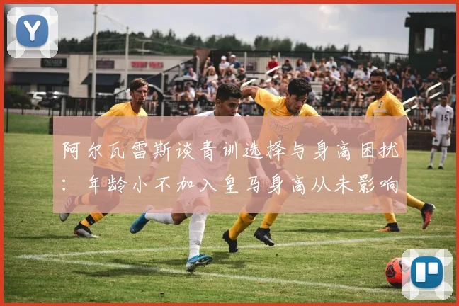 阿尔瓦雷斯谈青训选择与身高困扰：年龄小不加入皇马身高从未影响我