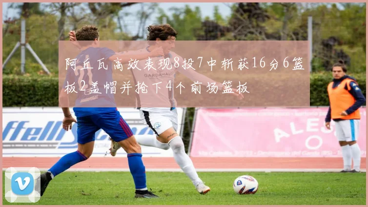 阿丘瓦高效表现8投7中斩获16分6篮板2盖帽并抢下4个前场篮板