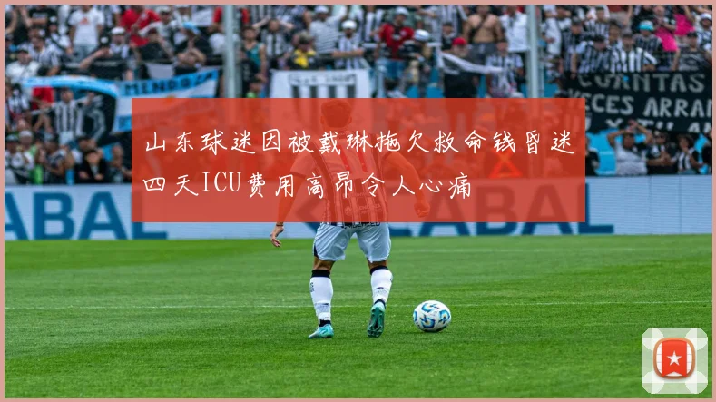 山东球迷因被戴琳拖欠救命钱昏迷四天ICU费用高昂令人心痛