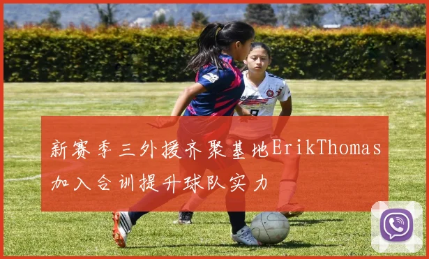 新赛季三外援齐聚基地ErikThomas加入合训提升球队实力