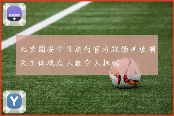 北京国安今日进行官方踩场训练明天工体观众人数令人担忧