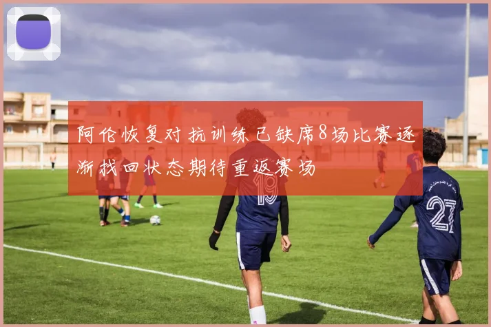 阿伦恢复对抗训练已缺席8场比赛逐渐找回状态期待重返赛场