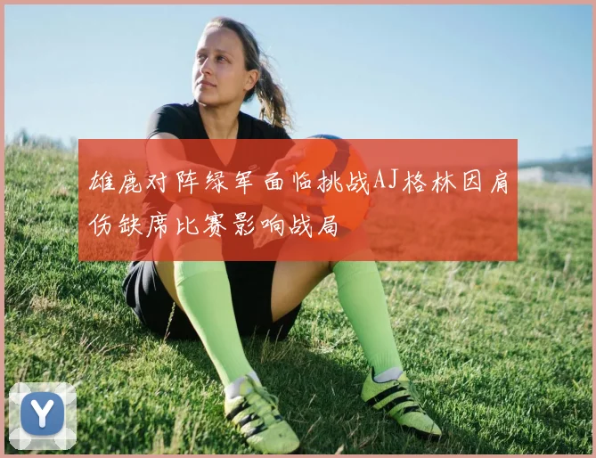 雄鹿对阵绿军面临挑战AJ格林因肩伤缺席比赛影响战局