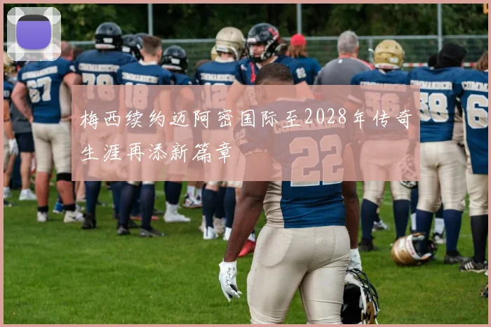 梅西续约迈阿密国际至2028年传奇生涯再添新篇章