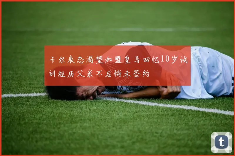 卡尔表态渴望加盟皇马回忆10岁试训经历父亲不后悔未签约