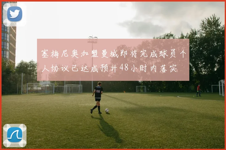 塞梅尼奥加盟曼城即将完成球员个人协议已达成预计48小时内落实