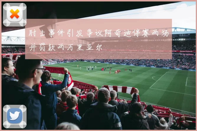 肘击事件引发争议阿奇迪停赛两场并罚款两万里亚尔
