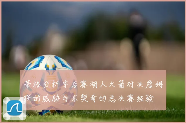蒂格分析季后赛湖人火箭对决詹姆斯的威胁与东契奇的总决赛经验