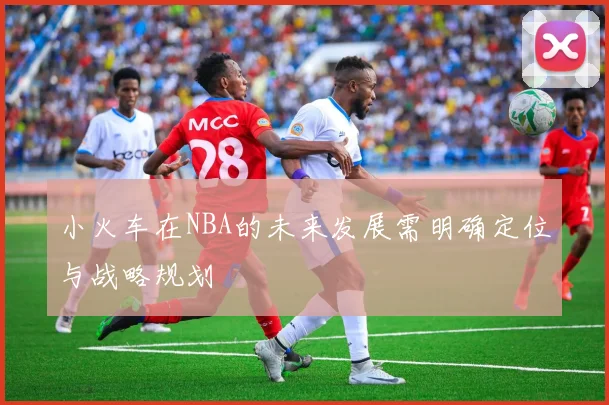 小火车在NBA的未来发展需明确定位与战略规划