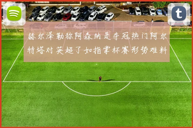 赫尔泽勒称阿森纳是夺冠热门阿尔特塔对英超了如指掌杯赛形势难料