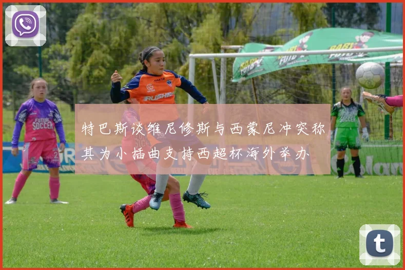 特巴斯谈维尼修斯与西蒙尼冲突称其为小插曲支持西超杯海外举办