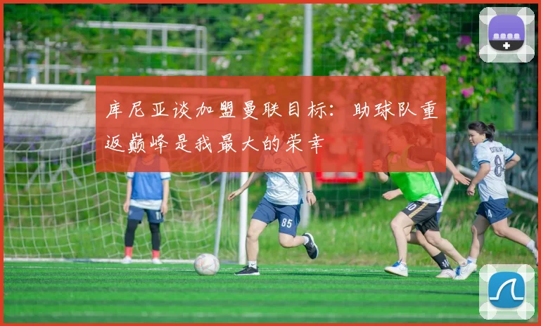 库尼亚谈加盟曼联目标：助球队重返巅峰是我最大的荣幸