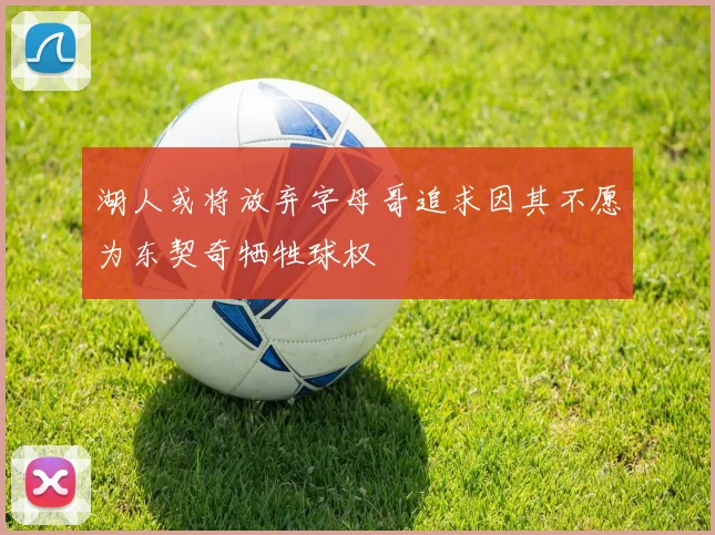湖人或将放弃字母哥追求因其不愿为东契奇牺牲球权