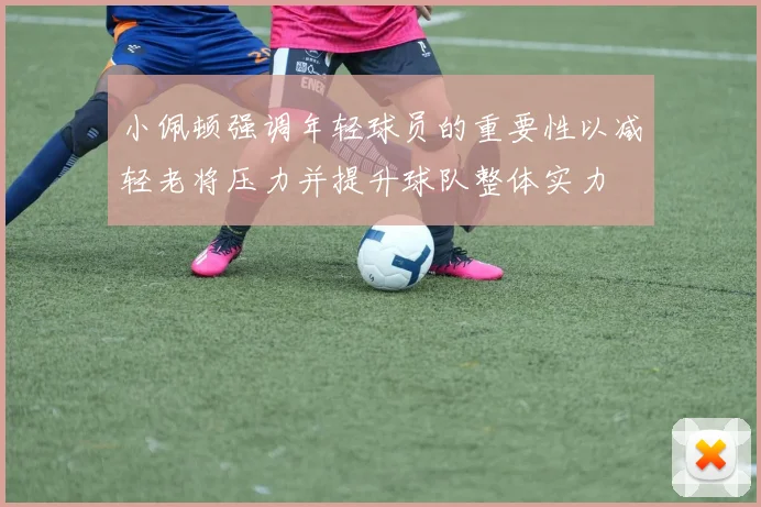 小佩顿强调年轻球员的重要性以减轻老将压力并提升球队整体实力