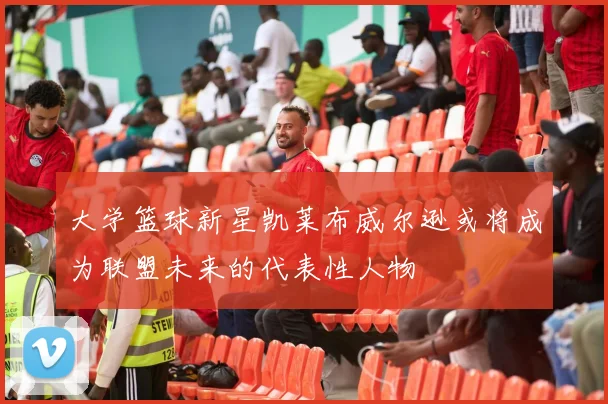 大学篮球新星凯莱布威尔逊或将成为联盟未来的代表性人物