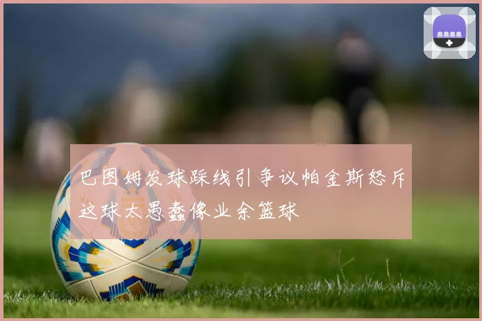 巴图姆发球踩线引争议帕金斯怒斥这球太愚蠢像业余篮球