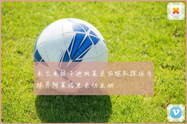 米兰老板卡迪纳莱亲临球队探访与球员阿莱格里亲切互动