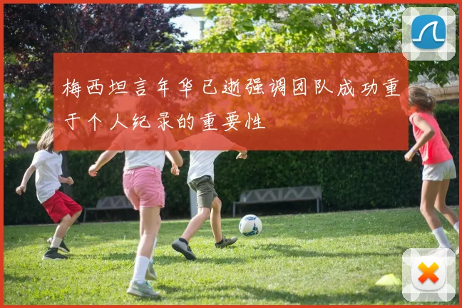梅西坦言年华已逝强调团队成功重于个人纪录的重要性
