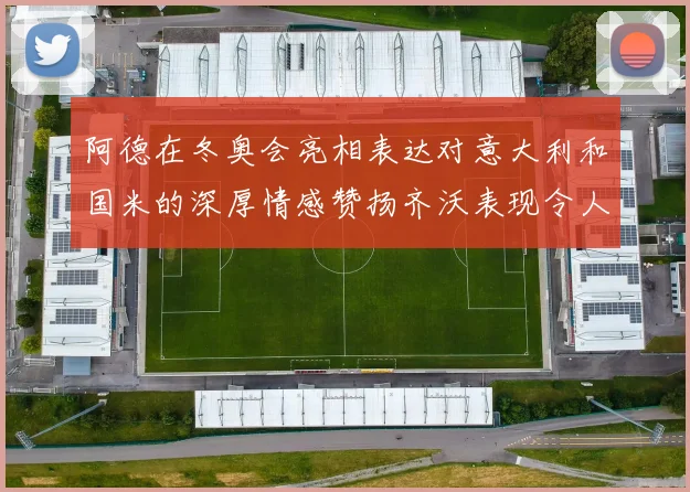 阿德在冬奥会亮相表达对意大利和国米的深厚情感赞扬齐沃表现令人惊喜