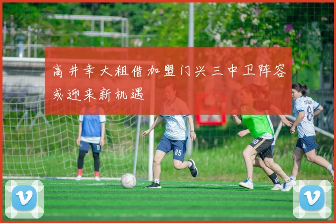 高井幸大租借加盟门兴三中卫阵容或迎来新机遇