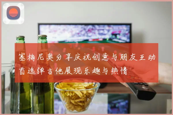 塞梅尼奥分享庆祝创意与朋友互动首选弹吉他展现乐趣与热情
