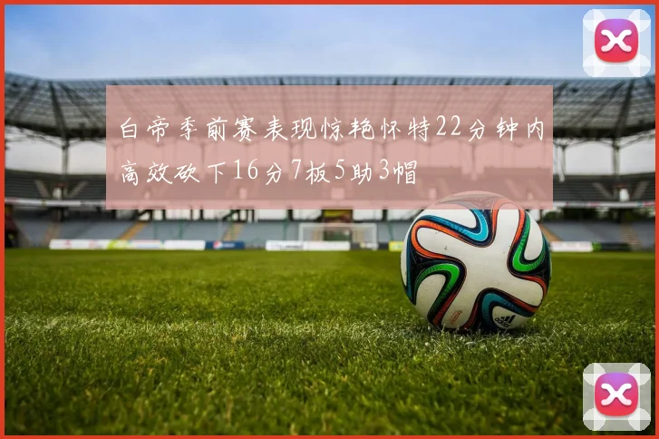 白帝季前赛表现惊艳怀特22分钟内高效砍下16分7板5助3帽