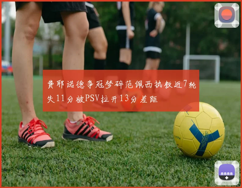 费耶诺德争冠梦碎范佩西执教近7轮失11分被PSV拉开13分差距