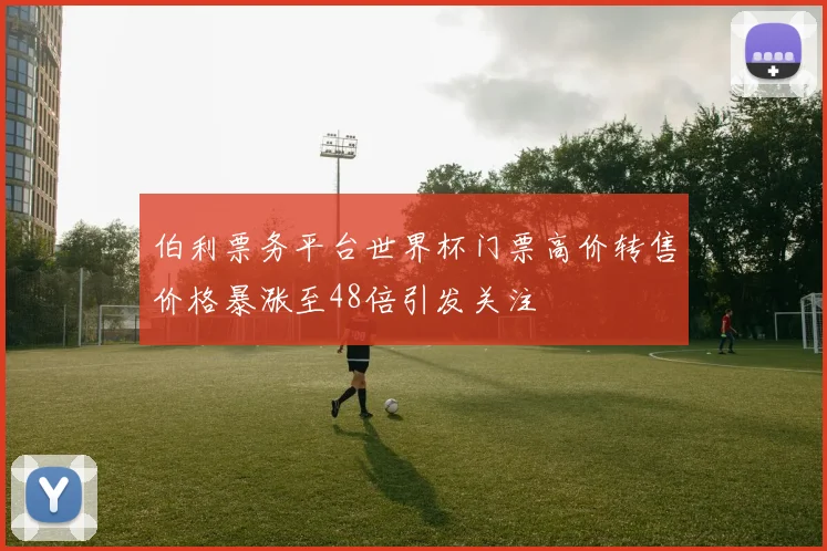 伯利票务平台世界杯门票高价转售价格暴涨至48倍引发关注