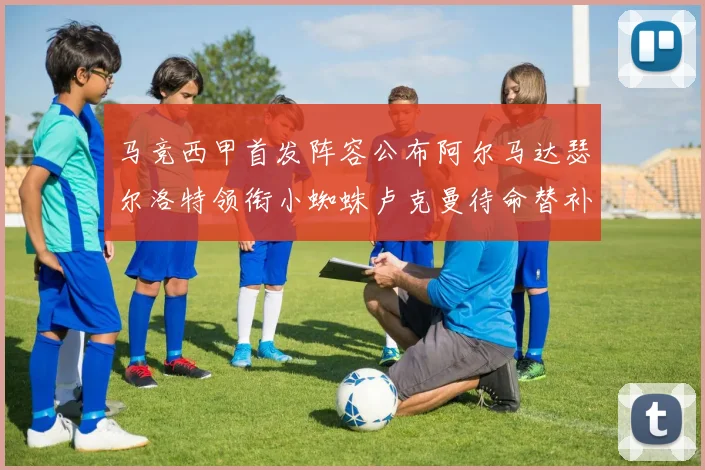 马竞西甲首发阵容公布阿尔马达瑟尔洛特领衔小蜘蛛卢克曼待命替补