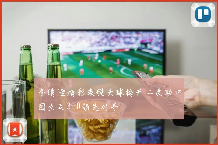 李晴潼精彩表现头球梅开二度助中国女足3-0领先对手