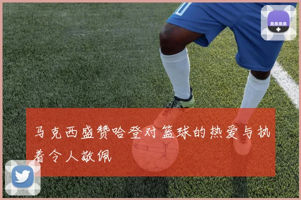 马克西盛赞哈登对篮球的热爱与执着令人敬佩