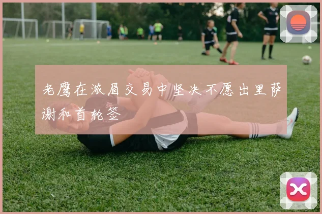 老鹰在浓眉交易中坚决不愿出里萨谢和首轮签