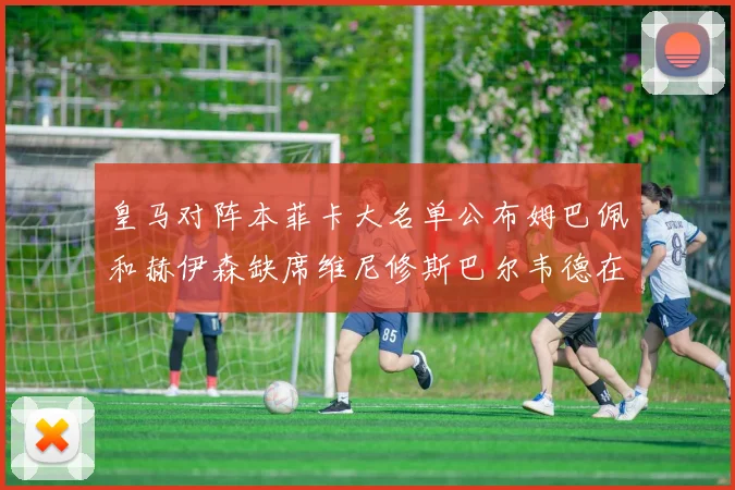 皇马对阵本菲卡大名单公布姆巴佩和赫伊森缺席维尼修斯巴尔韦德在列