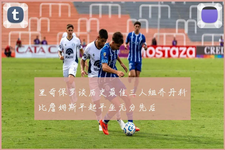 里奇保罗谈历史最佳三人组乔丹科比詹姆斯平起平坐无分先后