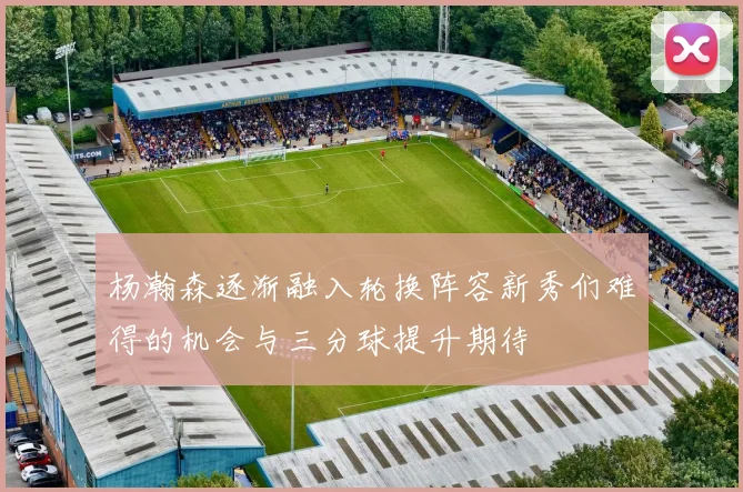 杨瀚森逐渐融入轮换阵容新秀们难得的机会与三分球提升期待