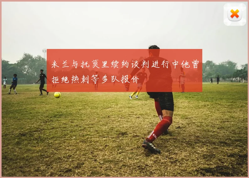 米兰与托莫里续约谈判进行中他曾拒绝热刺等多队报价