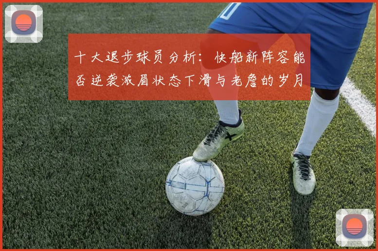十大退步球员分析：快船新阵容能否逆袭浓眉状态下滑与老詹的岁月流逝