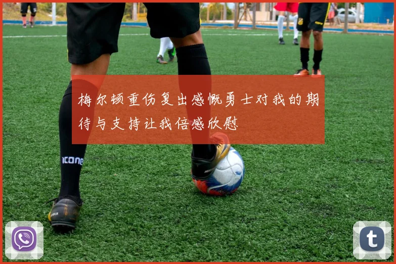 梅尔顿重伤复出感慨勇士对我的期待与支持让我倍感欣慰
