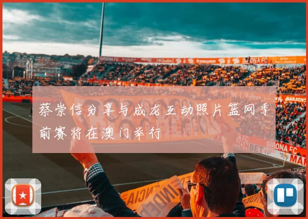 蔡崇信分享与成龙互动照片篮网季前赛将在澳门举行